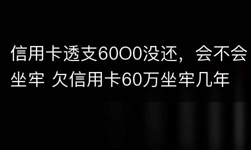 信用卡透支60O0没还，会不会坐牢 欠信用卡60万坐牢几年