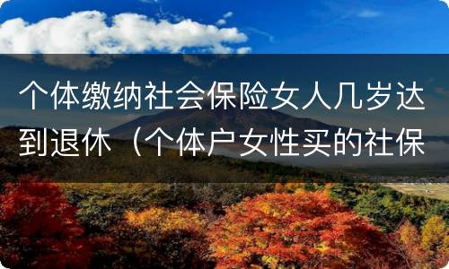 个体缴纳社会保险女人几岁达到退休（个体户女性买的社保什么时候可以领钱）