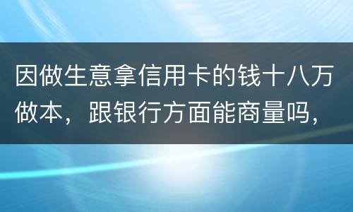 因做生意拿信用卡的钱十八万做本，跟银行方面能商量吗，银行会不会诉讼会不会坐牢