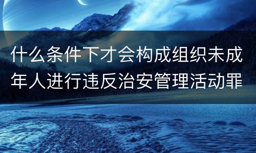 什么条件下才会构成组织未成年人进行违反治安管理活动罪