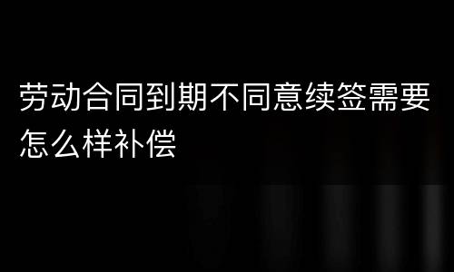 劳动合同到期不同意续签需要怎么样补偿