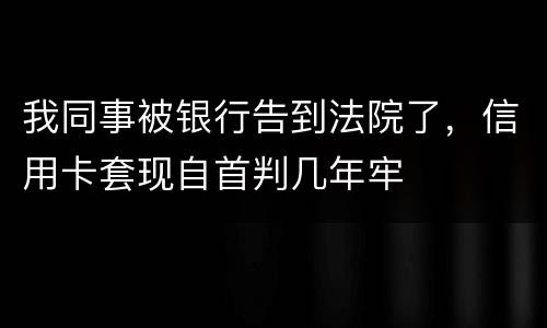 我同事被银行告到法院了，信用卡套现自首判几年牢