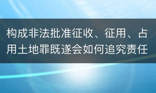 构成非法批准征收、征用、占用土地罪既遂会如何追究责任