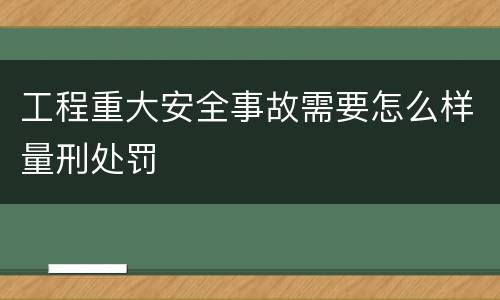 工程重大安全事故需要怎么样量刑处罚