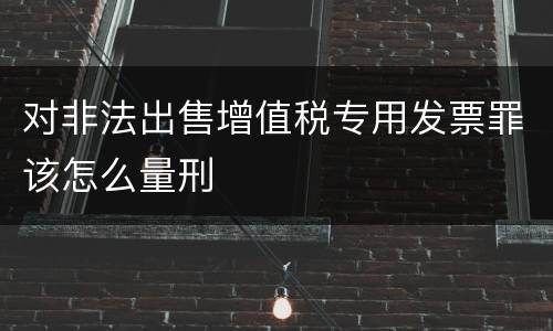 对非法出售增值税专用发票罪该怎么量刑