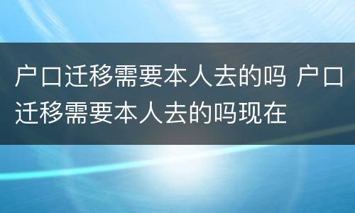 户口迁移需要本人去的吗 户口迁移需要本人去的吗现在