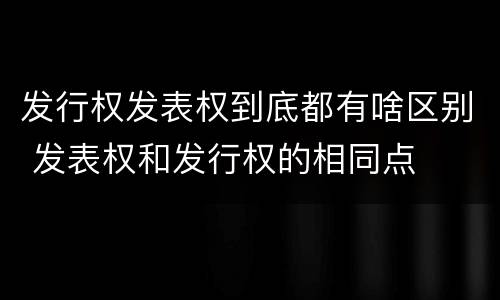 发行权发表权到底都有啥区别 发表权和发行权的相同点