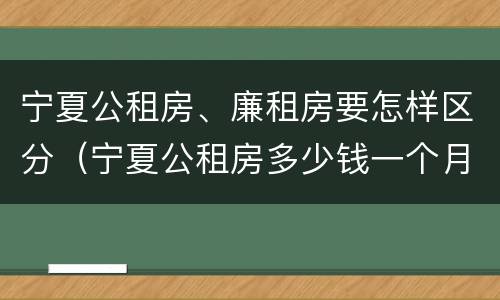 宁夏公租房、廉租房要怎样区分（宁夏公租房多少钱一个月）