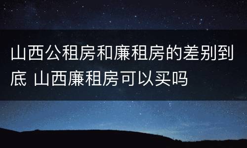 山西公租房和廉租房的差别到底 山西廉租房可以买吗