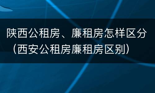 陕西公租房、廉租房怎样区分（西安公租房廉租房区别）