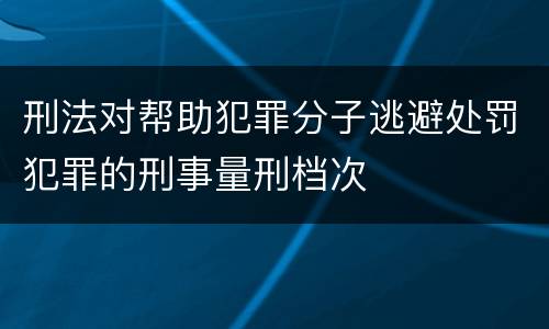 刑法对帮助犯罪分子逃避处罚犯罪的刑事量刑档次