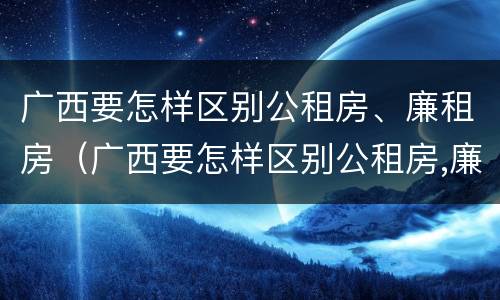 广西要怎样区别公租房、廉租房（广西要怎样区别公租房,廉租房和住宅）