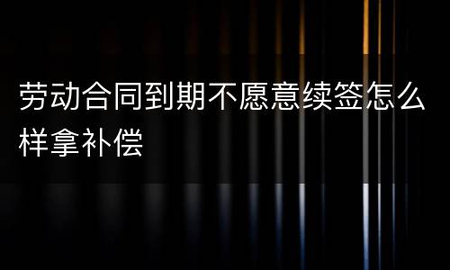 劳动合同到期不愿意续签怎么样拿补偿