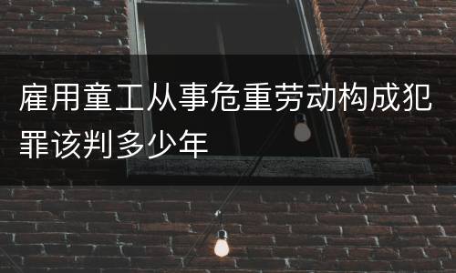 雇用童工从事危重劳动构成犯罪该判多少年