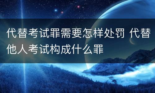 代替考试罪需要怎样处罚 代替他人考试构成什么罪