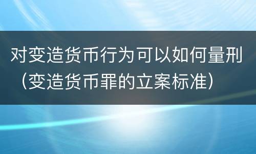 对变造货币行为可以如何量刑（变造货币罪的立案标准）