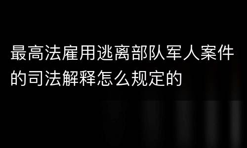 最高法雇用逃离部队军人案件的司法解释怎么规定的