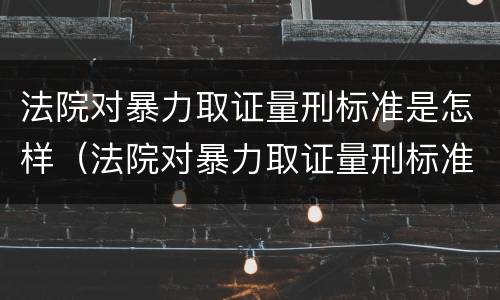 法院对暴力取证量刑标准是怎样（法院对暴力取证量刑标准是怎样的）