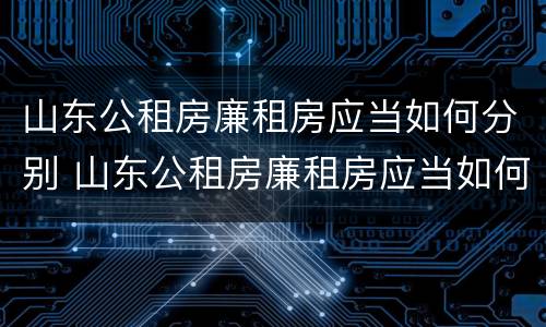 山东公租房廉租房应当如何分别 山东公租房廉租房应当如何分别申请