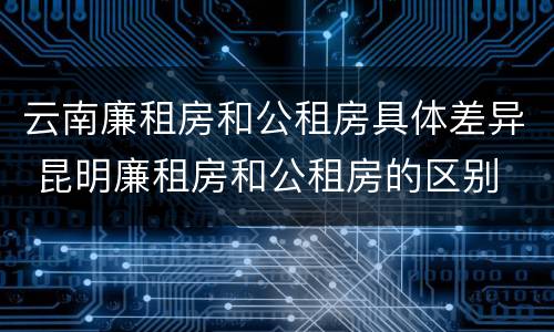 云南廉租房和公租房具体差异 昆明廉租房和公租房的区别