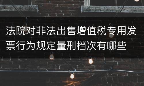 法院对非法出售增值税专用发票行为规定量刑档次有哪些