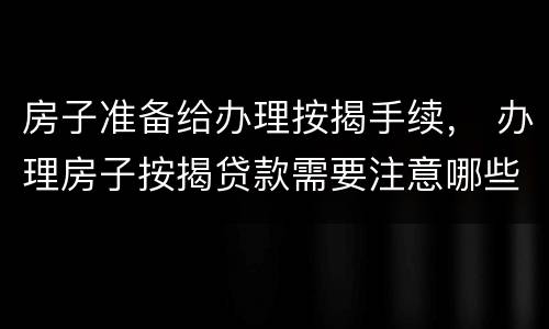 房子准备给办理按揭手续， 办理房子按揭贷款需要注意哪些事情