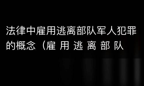 法律中雇用逃离部队军人犯罪的概念（雇 用 逃 离 部 队 军 人 罪）