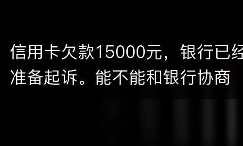 信用卡欠款15000元，银行已经准备起诉。能不能和银行协商还款