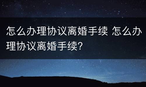 怎么办理协议离婚手续 怎么办理协议离婚手续?