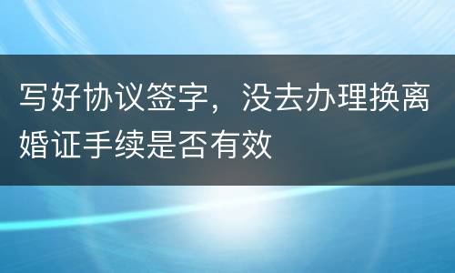 写好协议签字，没去办理换离婚证手续是否有效