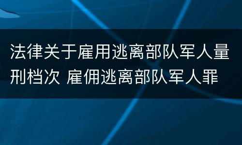 法律关于雇用逃离部队军人量刑档次 雇佣逃离部队军人罪