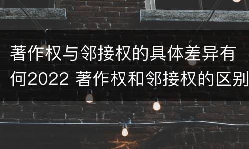 著作权与邻接权的具体差异有何2022 著作权和邻接权的区别