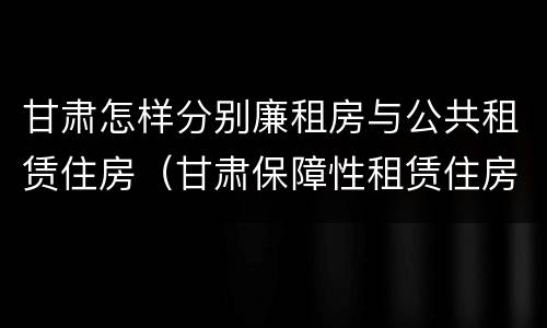 甘肃怎样分别廉租房与公共租赁住房（甘肃保障性租赁住房）