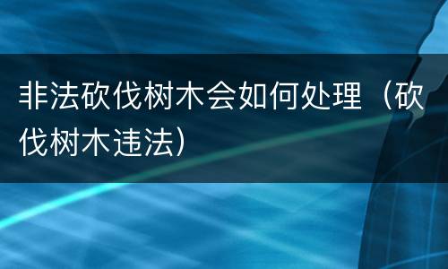 非法砍伐树木会如何处理（砍伐树木违法）