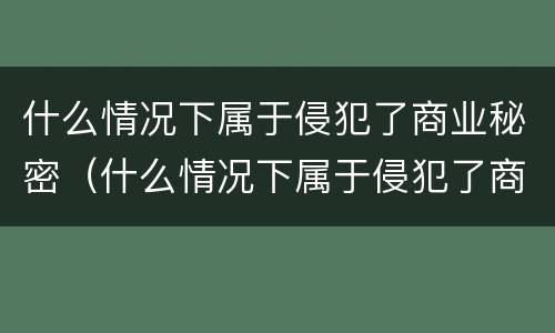 什么情况下属于侵犯了商业秘密（什么情况下属于侵犯了商业秘密的行为）