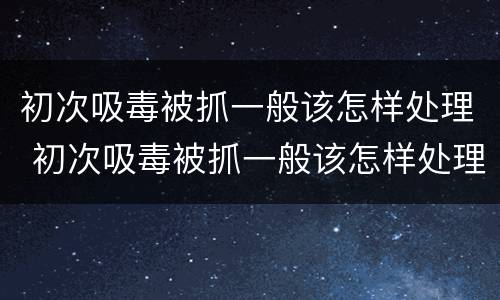 初次吸毒被抓一般该怎样处理 初次吸毒被抓一般该怎样处理呢