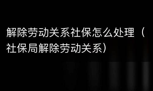 解除劳动关系社保怎么处理（社保局解除劳动关系）