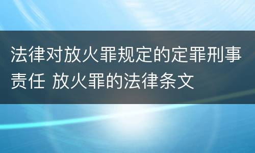 法律对放火罪规定的定罪刑事责任 放火罪的法律条文