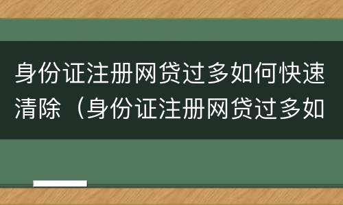 身份证注册网贷过多如何快速清除（身份证注册网贷过多如何快速清除掉）