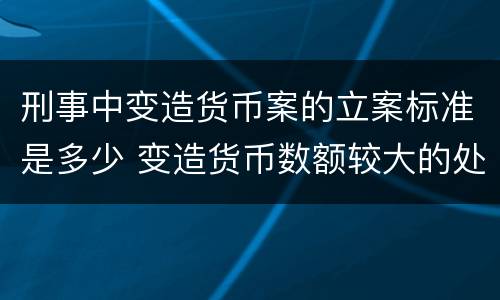 刑事中变造货币案的立案标准是多少 变造货币数额较大的处几年以下有期徒刑或拘役