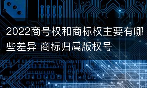 2022商号权和商标权主要有哪些差异 商标归属版权号