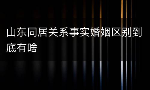 山东同居关系事实婚姻区别到底有啥