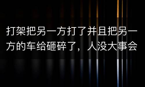 打架把另一方打了并且把另一方的车给砸碎了，人没大事会被怎么办