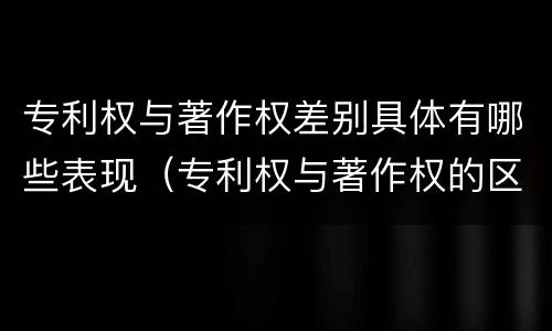 专利权与著作权差别具体有哪些表现（专利权与著作权的区别与联系）