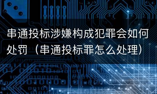 串通投标涉嫌构成犯罪会如何处罚（串通投标罪怎么处理）