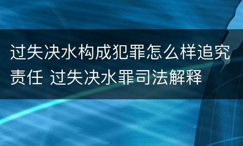 过失决水构成犯罪怎么样追究责任 过失决水罪司法解释