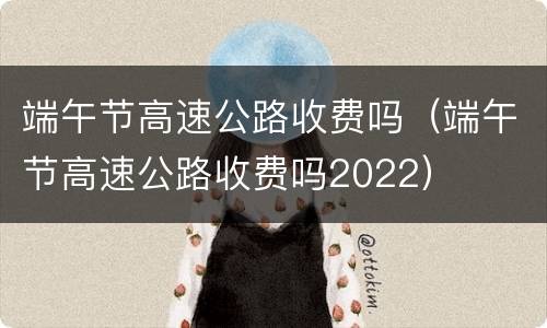 端午节高速公路收费吗（端午节高速公路收费吗2022）