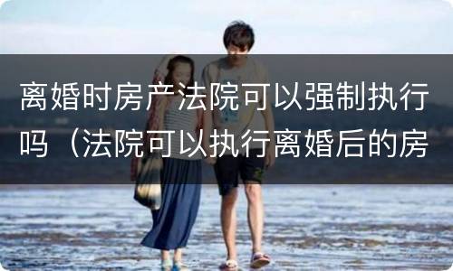 离婚时房产法院可以强制执行吗（法院可以执行离婚后的房产吗）