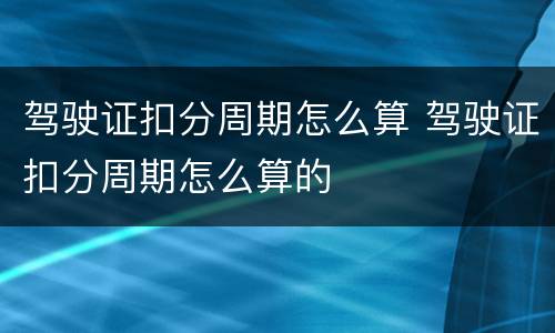 驾驶证扣分周期怎么算 驾驶证扣分周期怎么算的