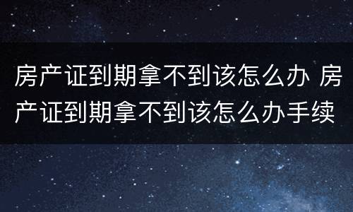 房产证到期拿不到该怎么办 房产证到期拿不到该怎么办手续